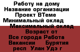 Работу на дому › Название организации ­ Проект ВТеме  › Минимальный оклад ­ 600 › Максимальный оклад ­ 3 000 › Возраст от ­ 18 - Все города Работа » Вакансии   . Бурятия респ.,Улан-Удэ г.